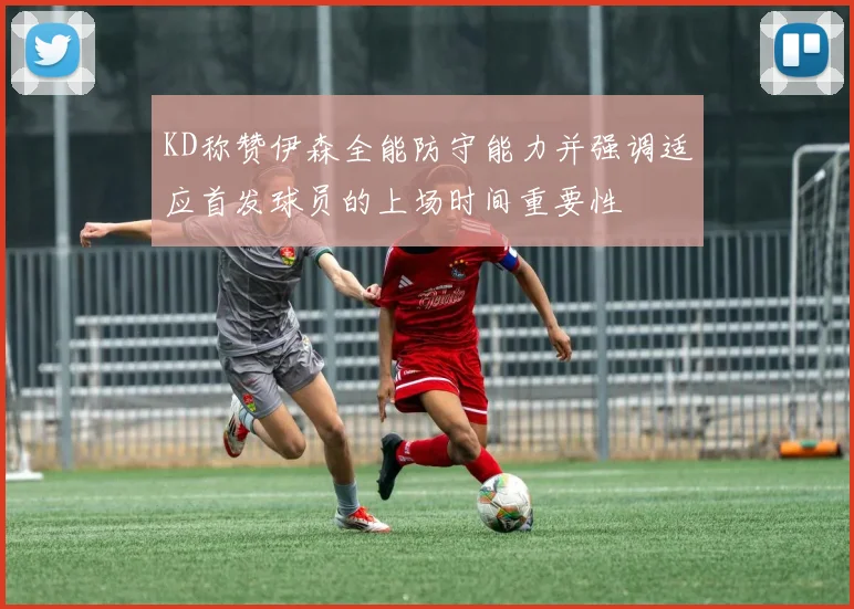 KD称赞伊森全能防守能力并强调适应首发球员的上场时间重要性