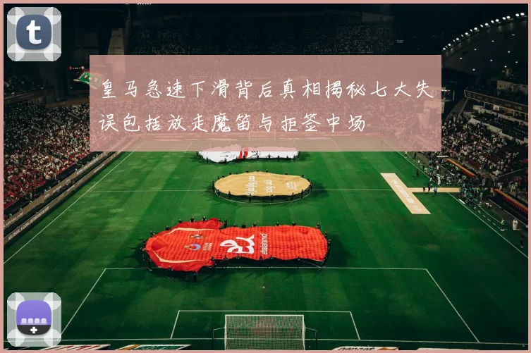 皇马急速下滑背后真相揭秘七大失误包括放走魔笛与拒签中场