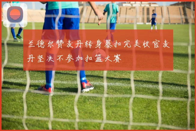 兰德尔赞麦丹转身暴扣完美收官麦丹坚决不参加扣篮大赛