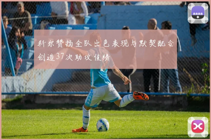 科尔赞扬全队出色表现与默契配合创造37次助攻佳绩
