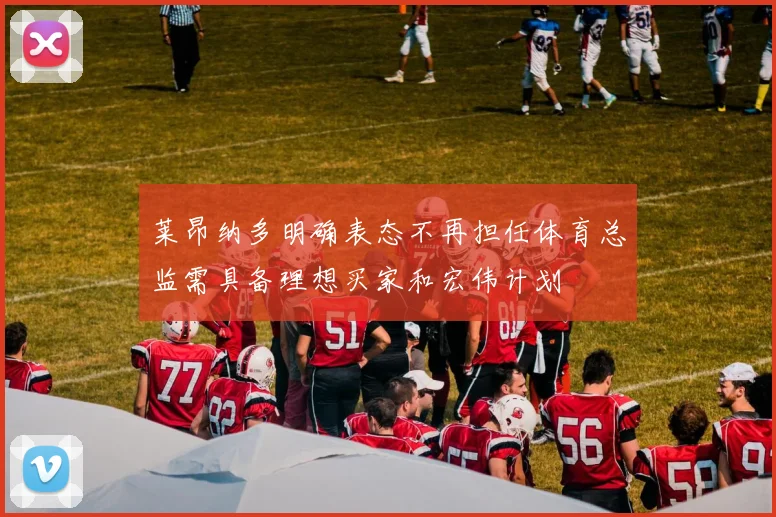 莱昂纳多明确表态不再担任体育总监需具备理想买家和宏伟计划