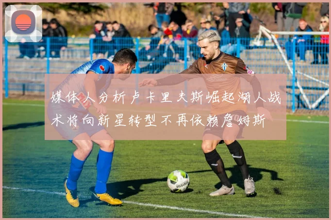媒体人分析卢卡里夫斯崛起湖人战术将向新星转型不再依赖詹姆斯