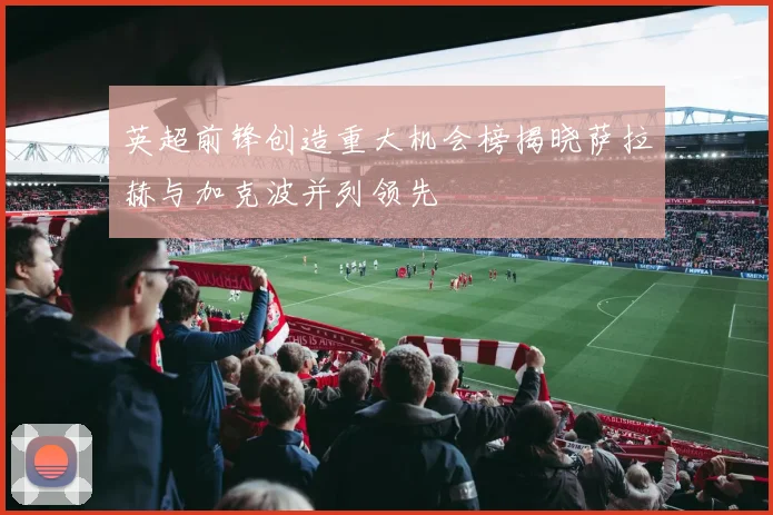 英超前锋创造重大机会榜揭晓萨拉赫与加克波并列领先