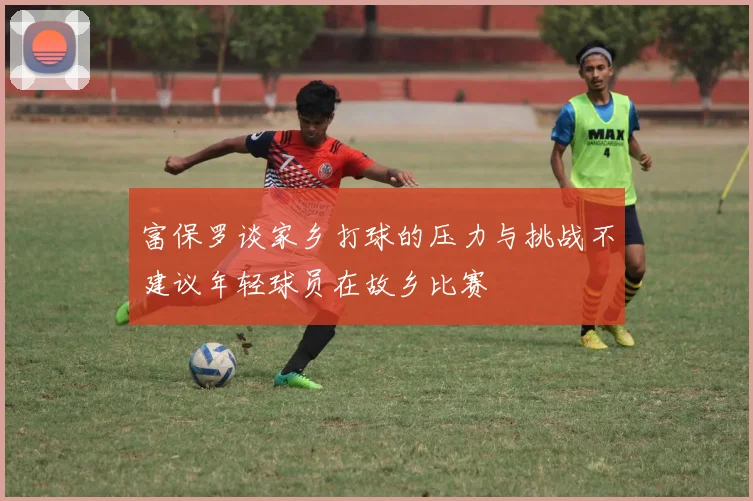 富保罗谈家乡打球的压力与挑战不建议年轻球员在故乡比赛