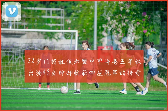 32岁门将杜佳加盟中甲海港五年仅出场45分钟却收获四座冠军的传奇经历