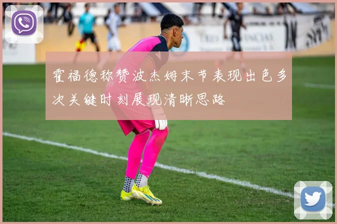 霍福德称赞波杰姆末节表现出色多次关键时刻展现清晰思路