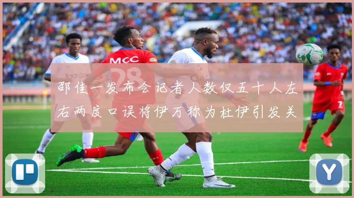 邵佳一发布会记者人数仅五十人左右两度口误将伊万称为杜伊引发关注