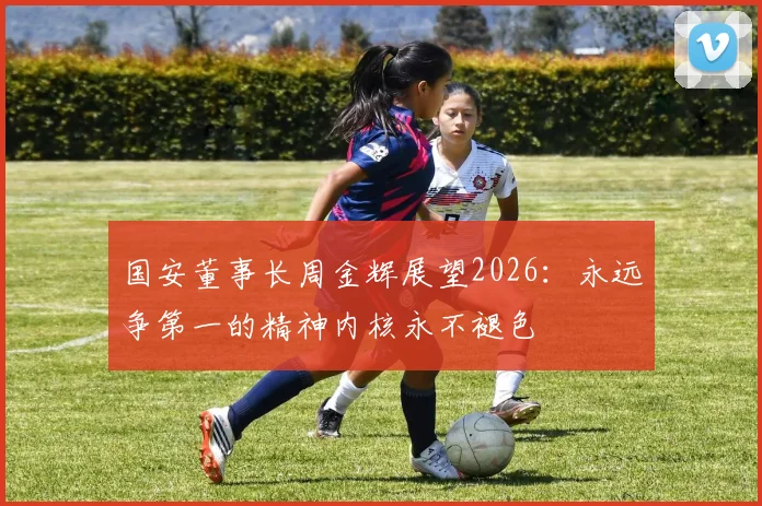 国安董事长周金辉展望2026：永远争第一的精神内核永不褪色