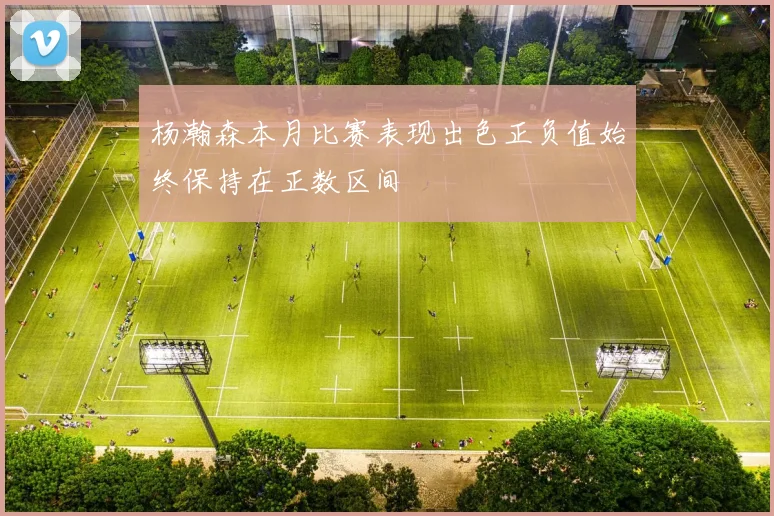 杨瀚森本月比赛表现出色正负值始终保持在正数区间