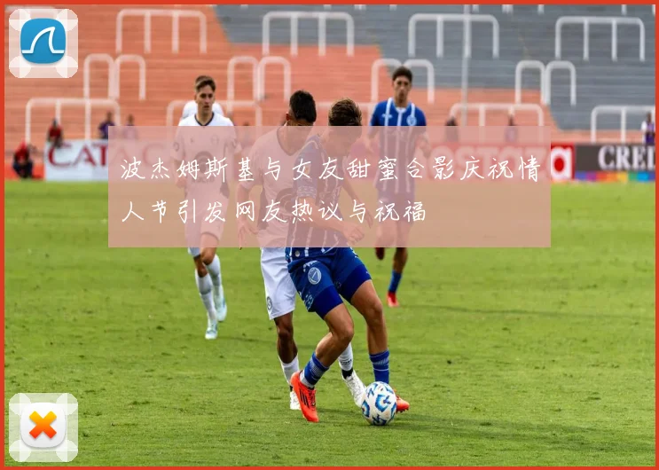 波杰姆斯基与女友甜蜜合影庆祝情人节引发网友热议与祝福